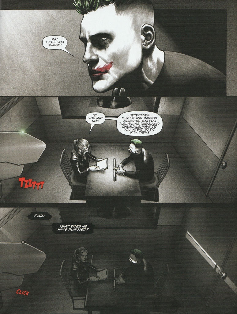 Page shows three panels. The panels show Halreen and Joker over a police interview table. 
Joker: May I call you Harley
Security Camera: Tzzzztt
Harleen: No, you may not. Detectives Murphy and Maddox arrested you for purchasing regulated chemicals. What did you intend to do with them?
Security Camera: Click [Room plunges into darkness]
Harley, inner monologue: Fuck! What does he have planned? 